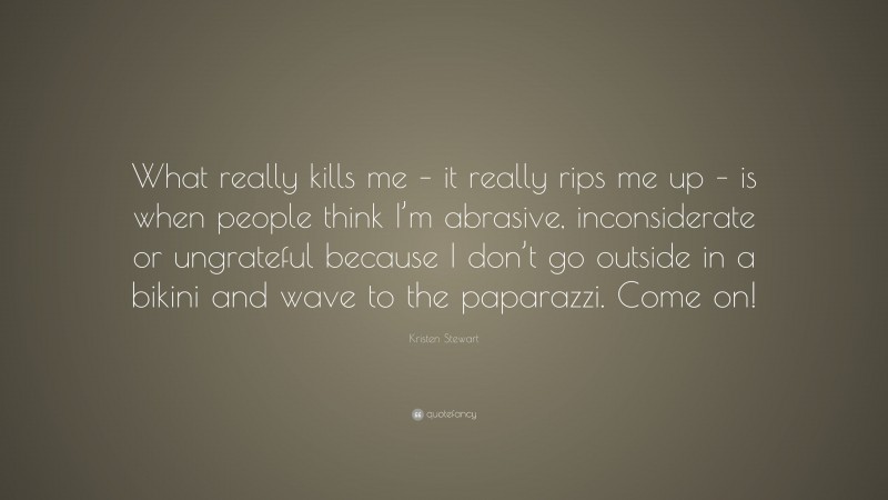Kristen Stewart Quote: “What really kills me – it really rips me up – is when people think I’m abrasive, inconsiderate or ungrateful because I don’t go outside in a bikini and wave to the paparazzi. Come on!”