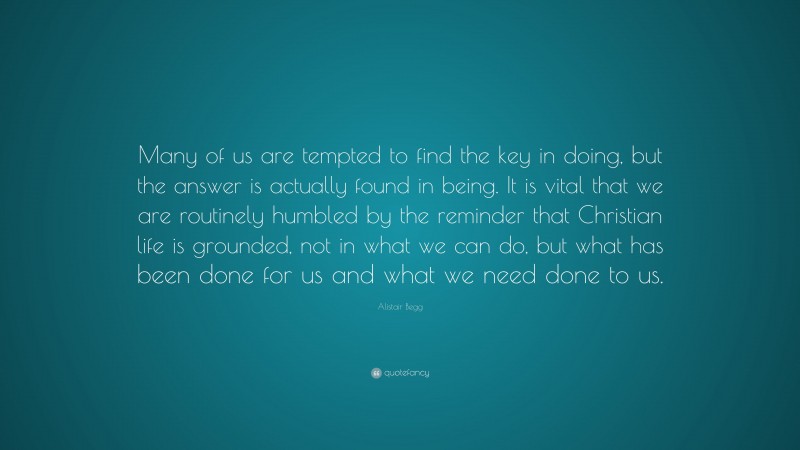 Alistair Begg Quote: “Many of us are tempted to find the key in doing, but the answer is actually found in being. It is vital that we are routinely humbled by the reminder that Christian life is grounded, not in what we can do, but what has been done for us and what we need done to us.”