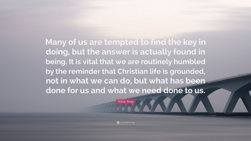 Alistair Begg Quote: “Many of us are tempted to find the key in doing, but the answer is actually found in being. It is vital that we are routinely humbled by the reminder that Christian life is grounded, not in what we can do, but what has been done for us and what we need done to us.”