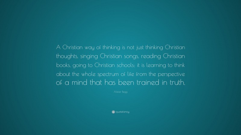 Alistair Begg Quote: “A Christian way of thinking is not just thinking Christian thoughts, singing Christian songs, reading Christian books, going to Christian schools; it is learning to think about the whole spectrum of life from the perspective of a mind that has been trained in truth.”