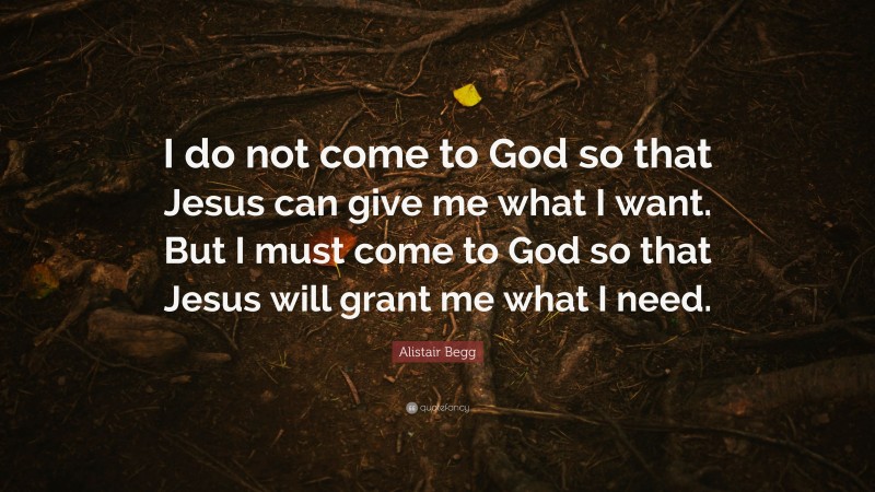 Alistair Begg Quote: “I do not come to God so that Jesus can give me what I want. But I must come to God so that Jesus will grant me what I need.”