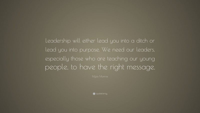 Myles Munroe Quote: “Leadership will either lead you into a ditch or lead you into purpose. We need our leaders, especially those who are teaching our young people, to have the right message.”