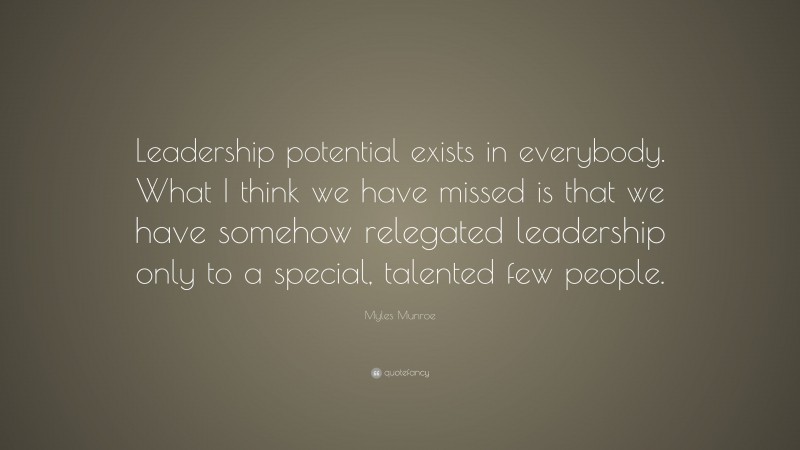 Myles Munroe Quote: “Leadership potential exists in everybody. What I think we have missed is that we have somehow relegated leadership only to a special, talented few people.”