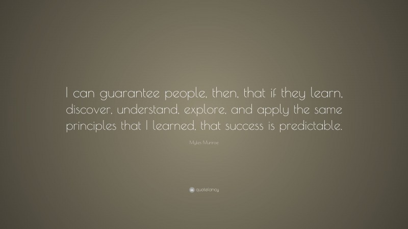Myles Munroe Quote: “I can guarantee people, then, that if they learn, discover, understand, explore, and apply the same principles that I learned, that success is predictable.”