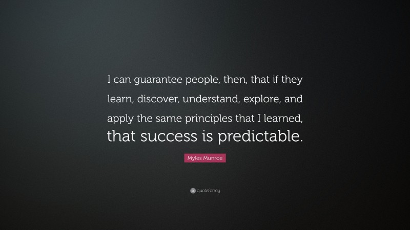 Myles Munroe Quote: “I can guarantee people, then, that if they learn, discover, understand, explore, and apply the same principles that I learned, that success is predictable.”
