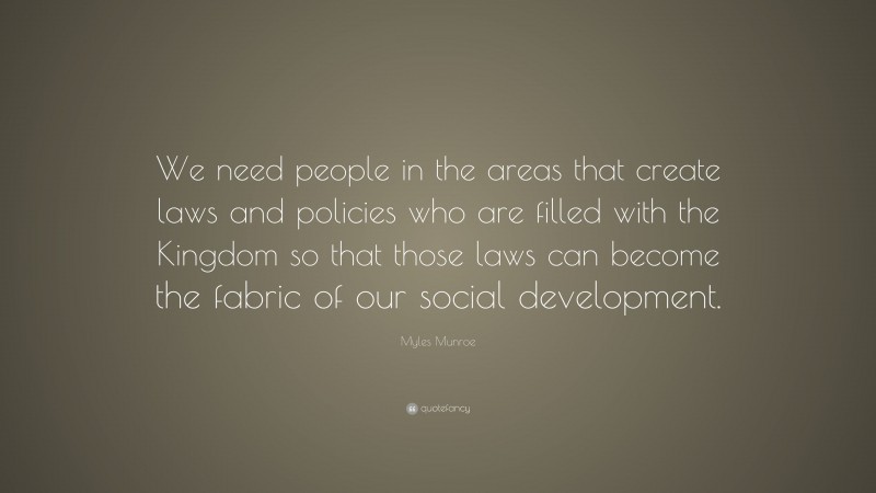 Myles Munroe Quote: “We need people in the areas that create laws and policies who are filled with the Kingdom so that those laws can become the fabric of our social development.”