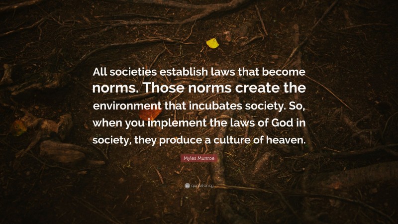 Myles Munroe Quote: “All societies establish laws that become norms. Those norms create the environment that incubates society. So, when you implement the laws of God in society, they produce a culture of heaven.”