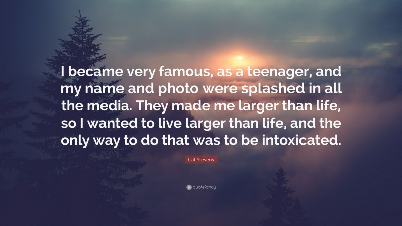 Cat Stevens Quote: “I became very famous, as a teenager, and my name and photo were splashed in all the media. They made me larger than life, so I wanted to live larger than life, and the only way to do that was to be intoxicated.”