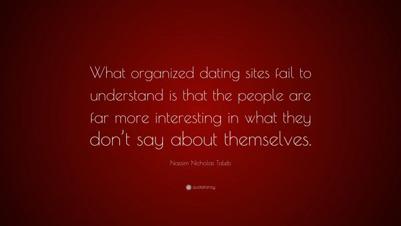 Nassim Nicholas Taleb Quote: “What organized dating sites fail to understand is that the people are far more interesting in what they don’t say about themselves.”