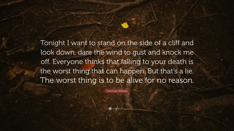 Tammara Webber Quote: “Tonight I want to stand on the side of a cliff and look down, dare the wind to gust and knock me off. Everyone thinks that falling to your death is the worst thing that can happen. But that’s a lie. The worst thing is to be alive for no reason.”