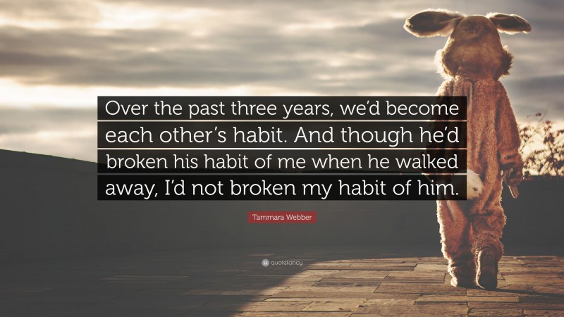 Tammara Webber Quote: “Over the past three years, we’d become each other’s habit. And though he’d broken his habit of me when he walked away, I’d not broken my habit of him.”