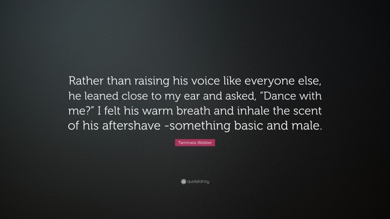 Tammara Webber Quote: “Rather than raising his voice like everyone else, he leaned close to my ear and asked, “Dance with me?” I felt his warm breath and inhale the scent of his aftershave -something basic and male.”