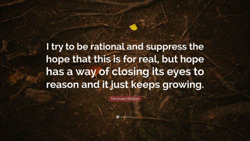 Tammara Webber Quote: “I try to be rational and suppress the hope that this is for real, but hope has a way of closing its eyes to reason and it just keeps growing.”