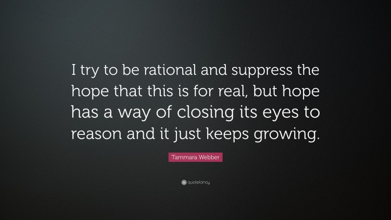 Tammara Webber Quote: “I try to be rational and suppress the hope that this is for real, but hope has a way of closing its eyes to reason and it just keeps growing.”