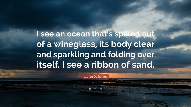 Lauren DeStefano Quote: “I see an ocean that’s spilled out of a wineglass, its body clear and sparkling and folding over itself. I see a ribbon of sand.”