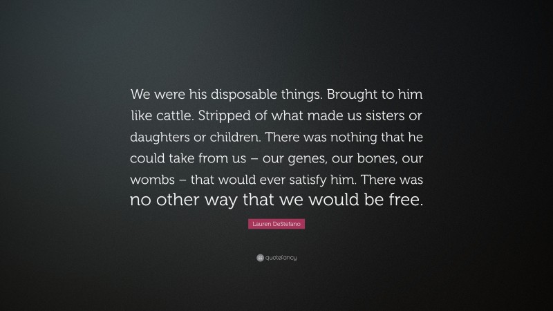 Lauren DeStefano Quote: “We were his disposable things. Brought to him like cattle. Stripped of what made us sisters or daughters or children. There was nothing that he could take from us – our genes, our bones, our wombs – that would ever satisfy him. There was no other way that we would be free.”