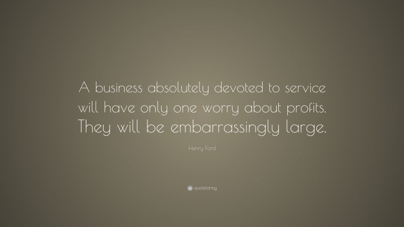 Henry Ford Quote: “A business absolutely devoted to service will have only one worry about profits. They will be embarrassingly large.”