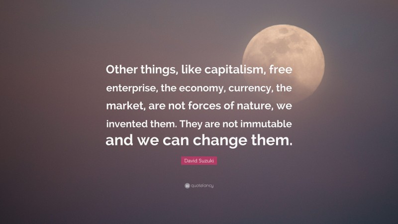 David Suzuki Quote: “Other things, like capitalism, free enterprise, the economy, currency, the market, are not forces of nature, we invented them. They are not immutable and we can change them.”