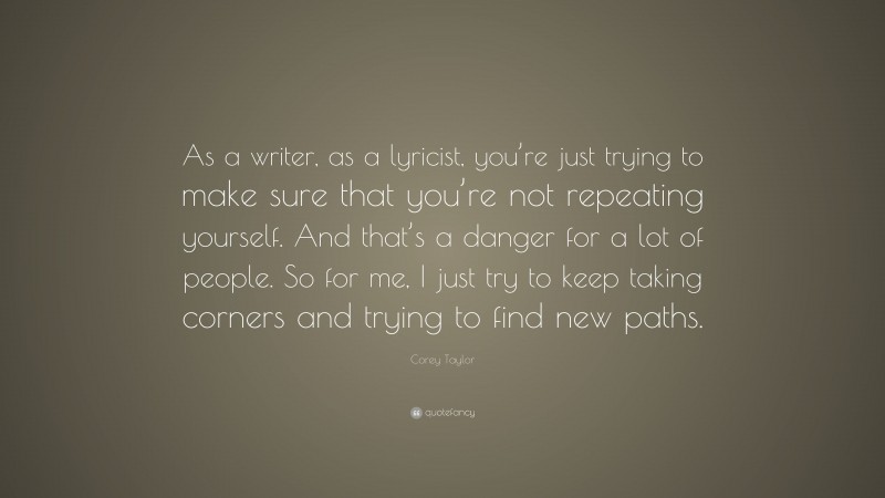 Corey Taylor Quote: “As a writer, as a lyricist, you’re just trying to make sure that you’re not repeating yourself. And that’s a danger for a lot of people. So for me, I just try to keep taking corners and trying to find new paths.”