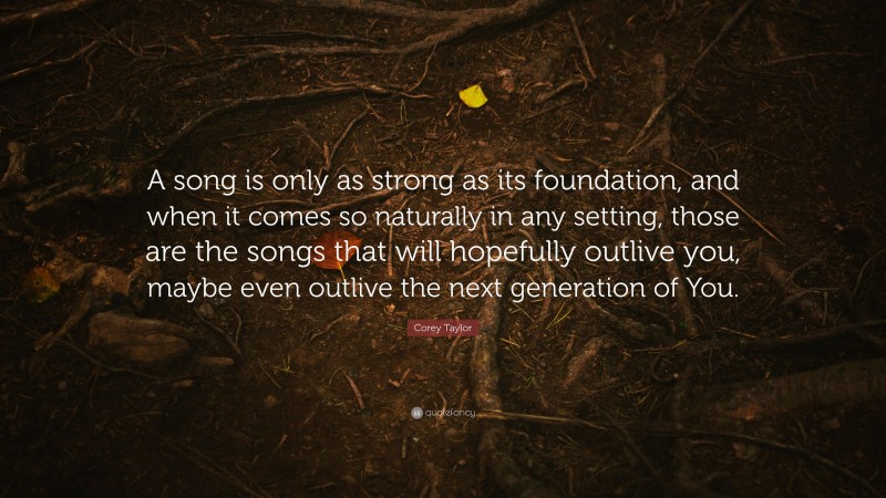 Corey Taylor Quote: “A song is only as strong as its foundation, and when it comes so naturally in any setting, those are the songs that will hopefully outlive you, maybe even outlive the next generation of You.”