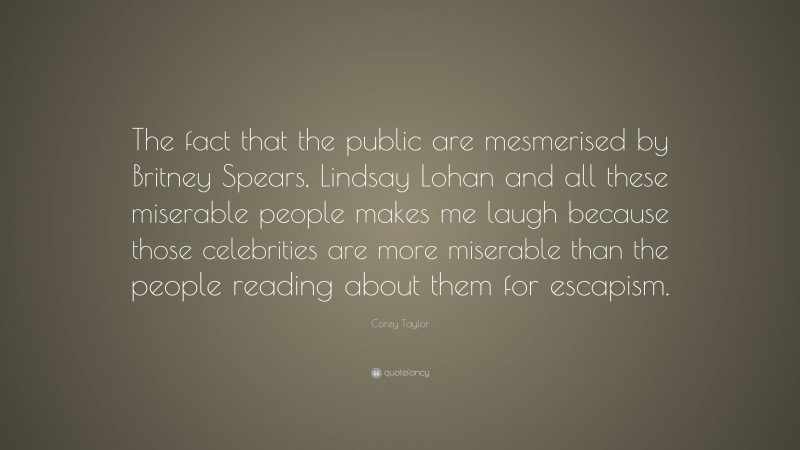 Corey Taylor Quote: “The fact that the public are mesmerised by Britney Spears, Lindsay Lohan and all these miserable people makes me laugh because those celebrities are more miserable than the people reading about them for escapism.”
