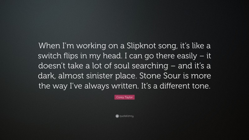 Corey Taylor Quote: “When I’m working on a Slipknot song, it’s like a switch flips in my head. I can go there easily – it doesn’t take a lot of soul searching – and it’s a dark, almost sinister place. Stone Sour is more the way I’ve always written. It’s a different tone.”