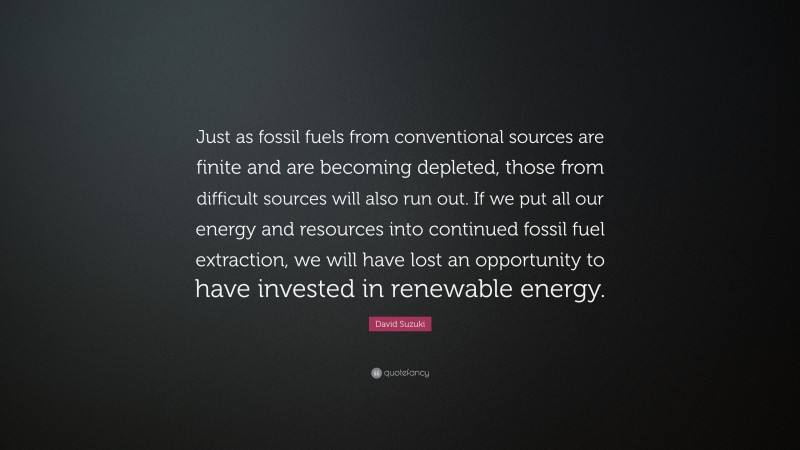 David Suzuki Quote: “Just as fossil fuels from conventional sources are finite and are becoming depleted, those from difficult sources will also run out. If we put all our energy and resources into continued fossil fuel extraction, we will have lost an opportunity to have invested in renewable energy.”