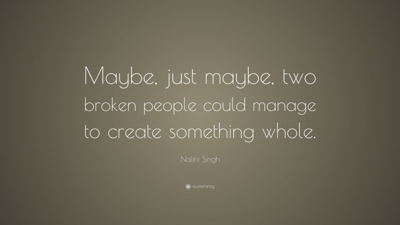 Nalini Singh Quote: “Maybe, just maybe, two broken people could manage to create something whole.”