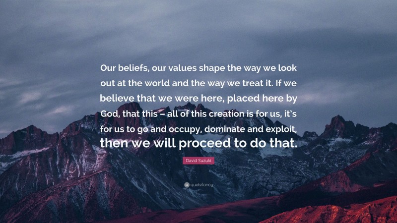 David Suzuki Quote: “Our beliefs, our values shape the way we look out at the world and the way we treat it. If we believe that we were here, placed here by God, that this – all of this creation is for us, it’s for us to go and occupy, dominate and exploit, then we will proceed to do that.”