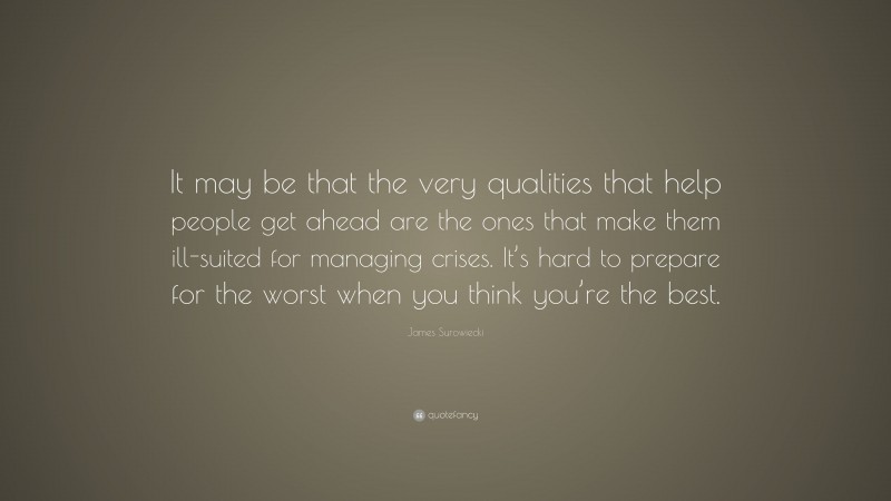 James Surowiecki Quote: “It may be that the very qualities that help people get ahead are the ones that make them ill-suited for managing crises. It’s hard to prepare for the worst when you think you’re the best.”