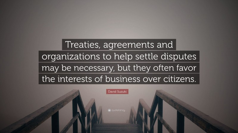 David Suzuki Quote: “Treaties, agreements and organizations to help settle disputes may be necessary, but they often favor the interests of business over citizens.”