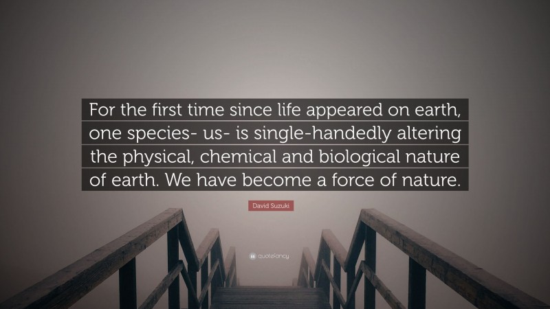 David Suzuki Quote: “For the first time since life appeared on earth, one species- us- is single-handedly altering the physical, chemical and biological nature of earth. We have become a force of nature.”