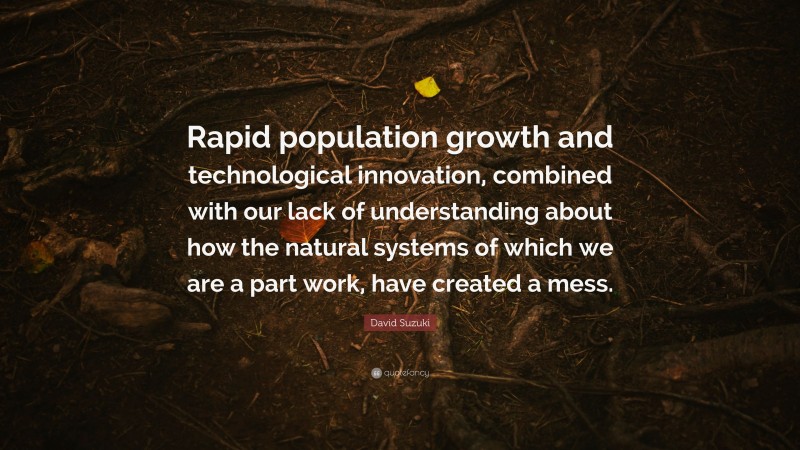 David Suzuki Quote: “Rapid population growth and technological innovation, combined with our lack of understanding about how the natural systems of which we are a part work, have created a mess.”