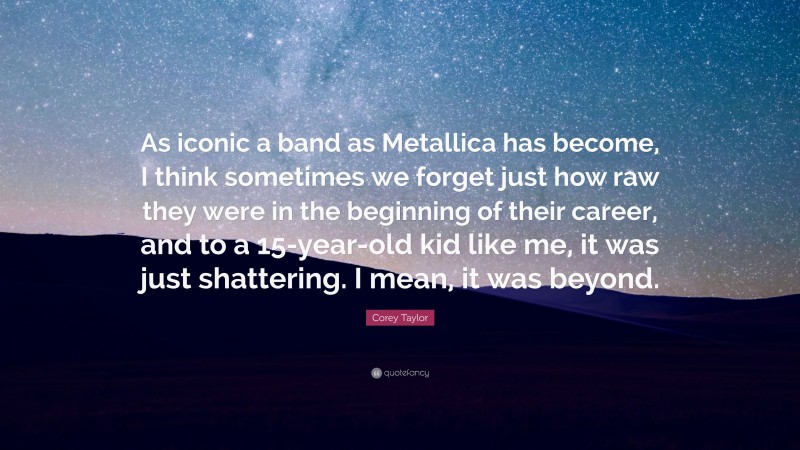 Corey Taylor Quote: “As iconic a band as Metallica has become, I think sometimes we forget just how raw they were in the beginning of their career, and to a 15-year-old kid like me, it was just shattering. I mean, it was beyond.”