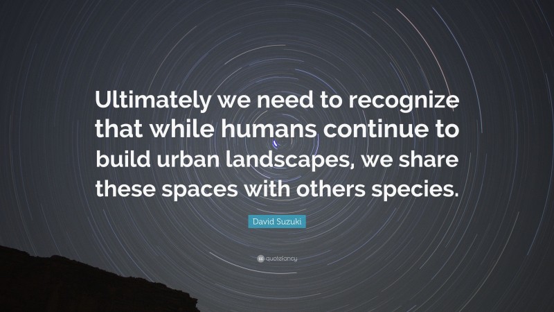 David Suzuki Quote: “Ultimately we need to recognize that while humans continue to build urban landscapes, we share these spaces with others species.”