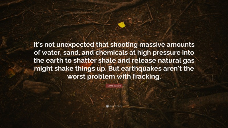 David Suzuki Quote: “It’s not unexpected that shooting massive amounts of water, sand, and chemicals at high pressure into the earth to shatter shale and release natural gas might shake things up. But earthquakes aren’t the worst problem with fracking.”