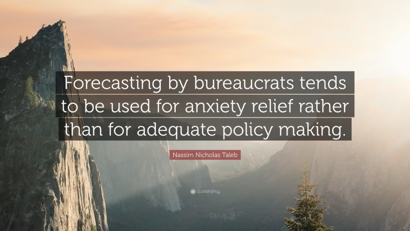 Nassim Nicholas Taleb Quote: “Forecasting by bureaucrats tends to be used for anxiety relief rather than for adequate policy making.”
