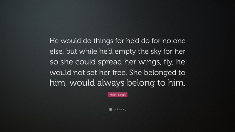 Nalini Singh Quote: “He would do things for he’d do for no one else, but while he’d empty the sky for her so she could spread her wings, fly, he would not set her free. She belonged to him, would always belong to him.”