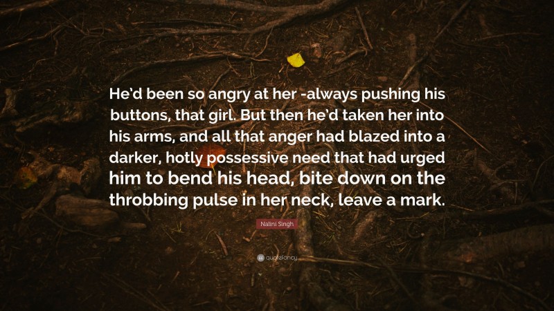 Nalini Singh Quote: “He’d been so angry at her -always pushing his buttons, that girl. But then he’d taken her into his arms, and all that anger had blazed into a darker, hotly possessive need that had urged him to bend his head, bite down on the throbbing pulse in her neck, leave a mark.”