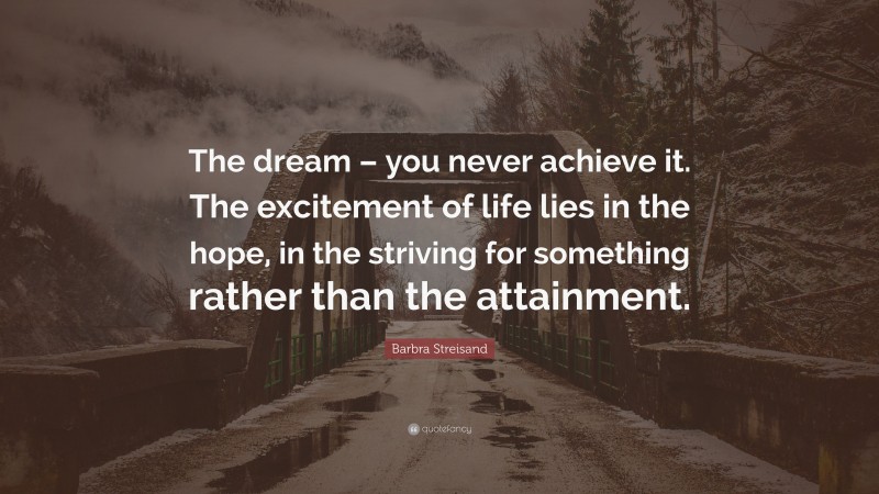 Barbra Streisand Quote: “The dream – you never achieve it. The excitement of life lies in the hope, in the striving for something rather than the attainment.”
