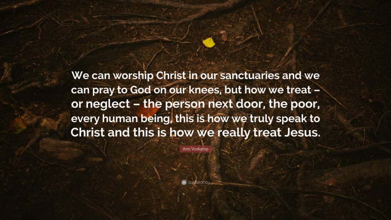 Ann Voskamp Quote: “We can worship Christ in our sanctuaries and we can pray to God on our knees, but how we treat – or neglect – the person next door, the poor, every human being, this is how we truly speak to Christ and this is how we really treat Jesus.”