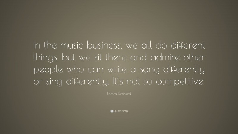 Barbra Streisand Quote: “In the music business, we all do different things, but we sit there and admire other people who can write a song differently or sing differently. It’s not so competitive.”