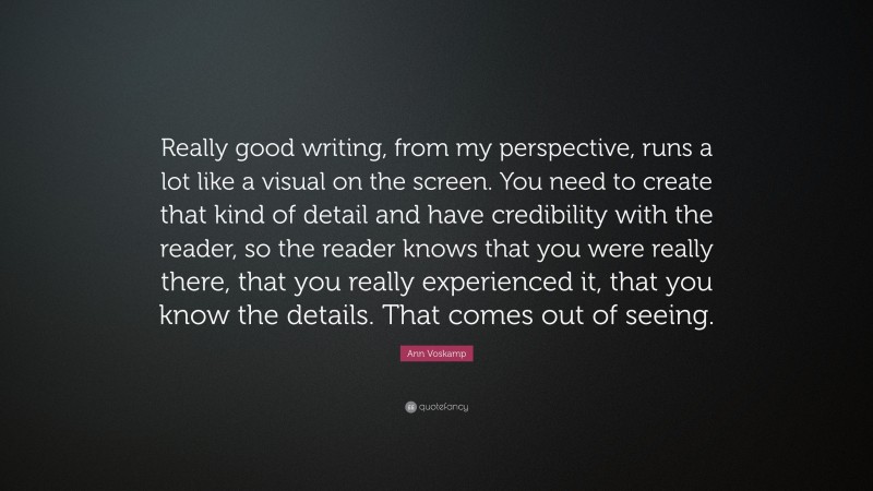 Ann Voskamp Quote: “Really good writing, from my perspective, runs a lot like a visual on the screen. You need to create that kind of detail and have credibility with the reader, so the reader knows that you were really there, that you really experienced it, that you know the details. That comes out of seeing.”