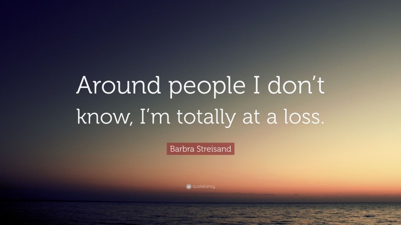 Barbra Streisand Quote: “Around people I don’t know, I’m totally at a loss.”