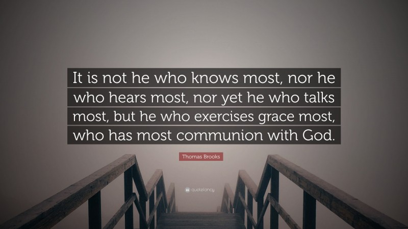 Thomas Brooks Quote: “It is not he who knows most, nor he who hears most, nor yet he who talks most, but he who exercises grace most, who has most communion with God.”
