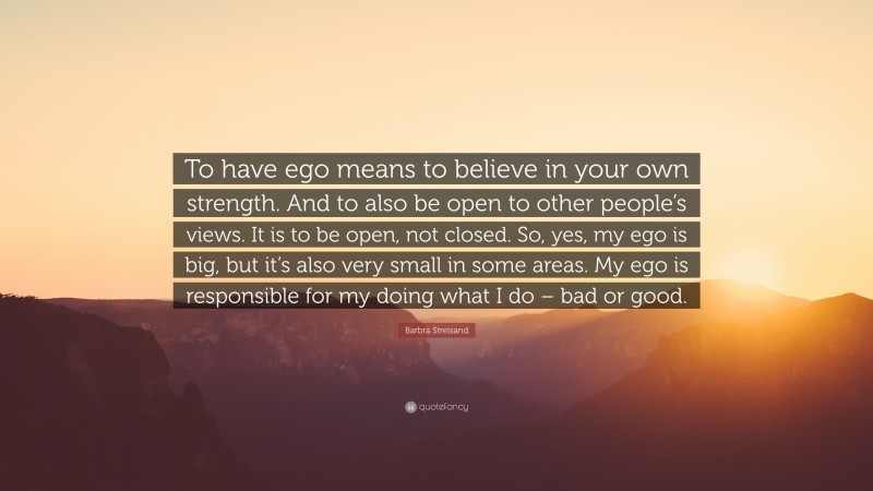 Barbra Streisand Quote: “To have ego means to believe in your own strength. And to also be open to other people’s views. It is to be open, not closed. So, yes, my ego is big, but it’s also very small in some areas. My ego is responsible for my doing what I do – bad or good.”