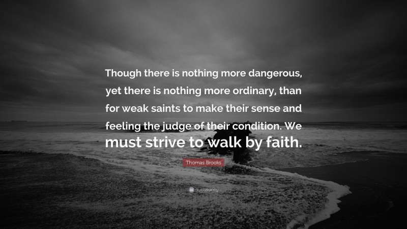 Thomas Brooks Quote: “Though there is nothing more dangerous, yet there is nothing more ordinary, than for weak saints to make their sense and feeling the judge of their condition. We must strive to walk by faith.”
