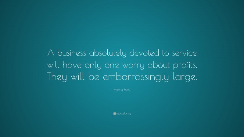 Henry Ford Quote: “A business absolutely devoted to service will have only one worry about profits. They will be embarrassingly large.”