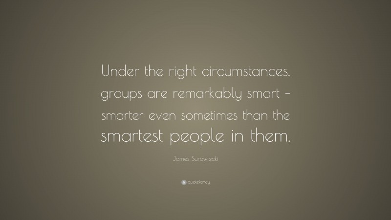 James Surowiecki Quote: “Under the right circumstances, groups are remarkably smart – smarter even sometimes than the smartest people in them.”