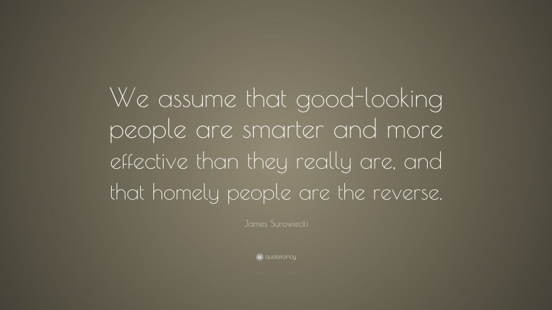 James Surowiecki Quote: “We assume that good-looking people are smarter and more effective than they really are, and that homely people are the reverse.”